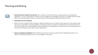 11
Planning andWriting
• Read Around Your Subject from Day One- Your supervisor should remind you to keep up with your reading but,
regardless, it is your responsibility to make sure your background knowledge of the field is complete and up to date.
When you start writing your thesis you need to have a well-developed understanding of your field.
• Keep Notes from Your Reading
• take your time to develop a plan that gives a logical introduction to your field and then goes on to the specific areas
that you are interested in, and the problems or questions that your research has addressed. This sets the scene for
your next chapter, which will probably be about what types of investigations you have carried out, depending on the
conventions of theses in your field and your department.
• Keep a comprehensive database of the references you have come across with all their bibliographic details in an
electronic database program so you can cite straight into your text
 