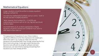 Mathematical Equations
Longer equations should be written as display equations
taking up a whole line
Use italics for mathematical symbols such as x and y – both in
the text and also in display equations
Note, however, that numbers (0, 1, 3.14159) and
mathematical functions such as sin, cos, log and exp should
not be in italics
Use Greek letters (α, β, γ) where appropriate • Display
equations should be centred and numbered if you want to
refer back to them later on.
The appearance of equations in your thesis makes a
significant difference to the first impression the reader gets
when they open it up. It pays to make sure that the
equations are presented well. Even though preparing the first
few is time-consuming, it soon gets easier because you
become more efficient at using the software and also
because you can save time by copying and pasting from
equations you have already written
16
 