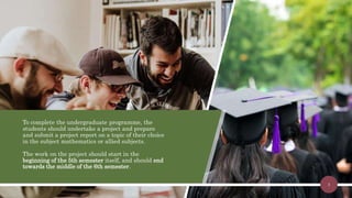 To complete the undergraduate programme, the
students should undertake a project and prepare
and submit a project report on a topic of their choice
in the subject mathematics or allied subjects.
The work on the project should start in the
beginning of the 5th semester itself, and should end
towards the middle of the 6th semester.
3
 