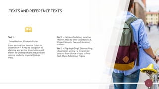 TEXTS AND REFERENCETEXTS
Text 1
Daniel Holtom, Elizabeth Fisher.
Enjoy Writing Your Science Thesis or
Dissertation – A step by step guide to
planning and writing dissertations and
theses for undergraduate and graduate
science students, Imperial College
Press.
Ref. 1 – Kathleen McMillan, Jonathan
Weyers. How to write Dissertations &
Project Reports, Pearson Education
Limited
Ref. 2 – Peg Boyle Single. Demystifying
dissertation writing : a streamlined
process from choice of topic to final
text, Stylus Publishing, Virginia
4
 