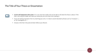 8
TheTitle ofYourThesis or Dissertation
• A short self-explanatory title is best. If it is too short the reader will not be able to tell what the thesis is about. If the
title is too long the reader will have lost interest by the time they finish reading it.
• If you are lacking inspiration then try rewriting your aims. It is best to avoid redundant phrases such as ‘A study of …’,
or ‘An investigation of ...’.
• Choose a title that is focused and best reflects your Results
 
