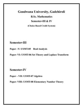 Gondwana University, Gadchiroli
B.Sc. Mathematics
Semester-III & IV
(Choice Based Credit System)
Semester-III
Paper –V: USMT-05 Real Analysis
Paper- VI: USMT-06 Set Theory and Laplace Transform
Semester-IV
Paper – VII: USMT-07 Algebra
Paper- VIII: USMT-08 Elementary Number Theory
 
