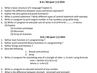 B.Sc / BA (part |||) 2016
1. What is basic structure of C language? Explain it.
2. Explain the difference between unary and binary operators?
3. Explain the term gets() and puts() functions?
4. What is control statement ? Write different types of control statement with example.
5. Write a C program to print largest number in five numbers using while loop.
6. (a) Write a C program to calculate sum of series 1+2+3+4+5+6+…………+n terms.
(b) Explain
(1) Function prototype
(2) Recursion
(3) Array of character.
B.Sc / BA (part |||) 2015
1. Define main function in C programming ?
2. Define scanf and printf library functions in c programming ?
3. Define Strings and Pointers ?
4. Describe following
1. Breack and continue
2. Array
5. Write a C program for calculating area of a triangle of sides a , b and c using formula:
area = sqrt{s(s-a) (s-b) (s-c)}
where s = a+b+c/2
6. Write a c program to calculate factorial of any number.
7. What is the difference between strcmp(), strncmp() and strcmpi() .
 
