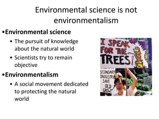 Environmental science is not
environmentalism
•Environmental science
• The pursuit of knowledge
about the natural world
• Scientists try to remain
objective
•Environmentalism
• A social movement dedicated
to protecting the natural
world
 