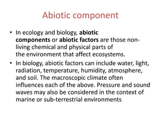 Abiotic component
• In ecology and biology, abiotic
components or abiotic factors are those non-
living chemical and physical parts of
the environment that affect ecosystems.
• In biology, abiotic factors can include water, light,
radiation, temperature, humidity, atmosphere,
and soil. The macroscopic climate often
influences each of the above. Pressure and sound
waves may also be considered in the context of
marine or sub-terrestrial environments
 