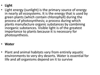 • Light
• Light energy (sunlight) is the primary source of energy
in nearly all ecosystems. It is the energy that is used by
green plants (which contain chlorophyll) during the
process of photosynthesis; a process during which
plants manufacture organic substances by combining
inorganic substances. Visible light is of the greatest
importance to plants because it is necessary for
photosynthesis.
• Water
• Plant and animal habitats vary from entirely aquatic
environments to very dry deserts. Water is essential for
life and all organisms depend on it to survive
 