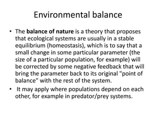 Environmental balance
• The balance of nature is a theory that proposes
that ecological systems are usually in a stable
equilibrium (homeostasis), which is to say that a
small change in some particular parameter (the
size of a particular population, for example) will
be corrected by some negative feedback that will
bring the parameter back to its original "point of
balance" with the rest of the system.
• It may apply where populations depend on each
other, for example in predator/prey systems.
 