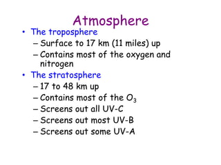 Atmosphere
• The troposphere
– Surface to 17 km (11 miles) up
– Contains most of the oxygen and
nitrogen
• The stratosphere
– 17 to 48 km up
– Contains most of the O3
– Screens out all UV-C
– Screens out most UV-B
– Screens out some UV-A
 