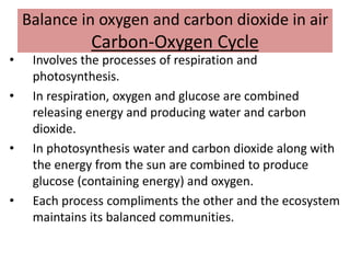 Balance in oxygen and carbon dioxide in air
Carbon-Oxygen Cycle
• Involves the processes of respiration and
photosynthesis.
• In respiration, oxygen and glucose are combined
releasing energy and producing water and carbon
dioxide.
• In photosynthesis water and carbon dioxide along with
the energy from the sun are combined to produce
glucose (containing energy) and oxygen.
• Each process compliments the other and the ecosystem
maintains its balanced communities.
 