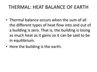 THERMAL: HEAT BALANCE OF EARTH
• Thermal balance occurs when the sum of all
the different types of heat flow into and out of
a building is zero. That is, the building is losing
as much heat as it gains so it can be said to be
in equilibrium.
• Here the building is the earth.
 