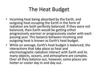 The Heat Budget
• Incoming heat being absorbed by the Earth, and
outgoing heat escaping the Earth in the form of
radiation are both perfectly balanced. If they were not
balanced, then Earth would be getting either
progressively warmer or progressively cooler with each
passing year. This balance between incoming and
outgoing heat is known as Earth’s heat budget.
• While on average, Earth’s heat budget is balanced, the
interactions that take place as heat and
electromagnetic radiation interact with Earth and its
many objects, oceans, and atmosphere are complex.
Over all they balance out, however, some places are
hotter or cooler day in and day out.
 