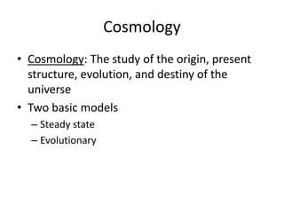 Cosmology
• Cosmology: The study of the origin, present
structure, evolution, and destiny of the
universe
• Two basic models
– Steady state
– Evolutionary
 