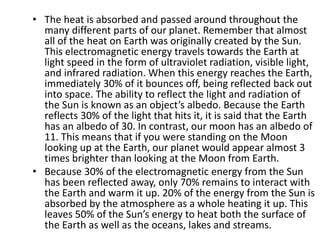• The heat is absorbed and passed around throughout the
many different parts of our planet. Remember that almost
all of the heat on Earth was originally created by the Sun.
This electromagnetic energy travels towards the Earth at
light speed in the form of ultraviolet radiation, visible light,
and infrared radiation. When this energy reaches the Earth,
immediately 30% of it bounces off, being reflected back out
into space. The ability to reflect the light and radiation of
the Sun is known as an object’s albedo. Because the Earth
reflects 30% of the light that hits it, it is said that the Earth
has an albedo of 30. In contrast, our moon has an albedo of
11. This means that if you were standing on the Moon
looking up at the Earth, our planet would appear almost 3
times brighter than looking at the Moon from Earth.
• Because 30% of the electromagnetic energy from the Sun
has been reflected away, only 70% remains to interact with
the Earth and warm it up. 20% of the energy from the Sun is
absorbed by the atmosphere as a whole heating it up. This
leaves 50% of the Sun’s energy to heat both the surface of
the Earth as well as the oceans, lakes and streams.
 