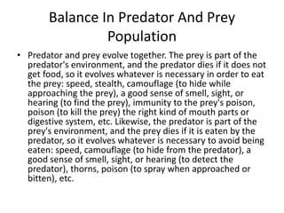 Balance In Predator And Prey
Population
• Predator and prey evolve together. The prey is part of the
predator's environment, and the predator dies if it does not
get food, so it evolves whatever is necessary in order to eat
the prey: speed, stealth, camouflage (to hide while
approaching the prey), a good sense of smell, sight, or
hearing (to find the prey), immunity to the prey's poison,
poison (to kill the prey) the right kind of mouth parts or
digestive system, etc. Likewise, the predator is part of the
prey's environment, and the prey dies if it is eaten by the
predator, so it evolves whatever is necessary to avoid being
eaten: speed, camouflage (to hide from the predator), a
good sense of smell, sight, or hearing (to detect the
predator), thorns, poison (to spray when approached or
bitten), etc.
 