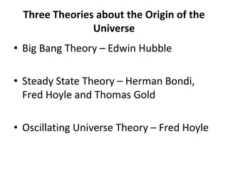 Three Theories about the Origin of the
Universe
• Big Bang Theory – Edwin Hubble
• Steady State Theory – Herman Bondi,
Fred Hoyle and Thomas Gold
• Oscillating Universe Theory – Fred Hoyle
 