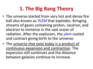 1. The Big Bang Theory
• The universe started from very hot and dense fire
ball also known as YLEM that explodes. Bringing
streams of gases containing proton, neutron, and
electron to immerse in the vast ocean of
radiation. After the explosion, the ylem cooled
and contract giving birth to the universe.
• The universe that exist today is a product of
continuous expansion and contraction. The
expansion still continues and the distance
between galaxies continue to increase.
 