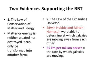 Two Evidences Supporting the BBT
• 1. The Law of
Conservation of
Matter and Energy
• Matter or energy is
neither created nor
destroyed it can
only be
transformed into
another form.
• 2. The Law of the Expanding
Universe.
• Edwin Hubble and Milton
Humason were able to
determine at which galaxies
are moving away from each
other.
• 55 km per million parsec =
the rate by which galaxies
are moving.
 