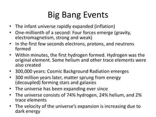 Big Bang Events
• The infant universe rapidly expanded (inflation)
• One-millionth of a second: Four forces emerge (gravity,
electromagnetism, strong and weak)
• In the first few seconds electrons, protons, and neutrons
formed
• Within minutes, the first hydrogen formed. Hydrogen was the
original element. Some helium and other trace elements were
also created
• 300,000 years: Cosmic Background Radiation emerges
• 300 million years later, matter sprung from energy
(decoupled) forming stars and galaxies
• The universe has been expanding ever since
• The universe consists of 74% hydrogen, 24% helium, and 2%
trace elements
• The velocity of the universe’s expansion is increasing due to
dark energy
 