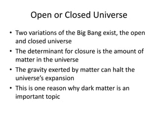 Open or Closed Universe
• Two variations of the Big Bang exist, the open
and closed universe
• The determinant for closure is the amount of
matter in the universe
• The gravity exerted by matter can halt the
universe’s expansion
• This is one reason why dark matter is an
important topic
 