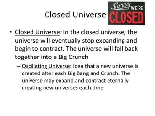 Closed Universe?
• Closed Universe: In the closed universe, the
universe will eventually stop expanding and
begin to contract. The universe will fall back
together into a Big Crunch
– Oscillating Universe: Idea that a new universe is
created after each Big Bang and Crunch. The
universe may expand and contract eternally
creating new universes each time
 