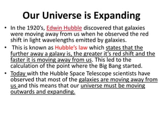 Our Universe is Expanding
• In the 1920’s, Edwin Hubble discovered that galaxies
were moving away from us when he observed the red
shift in light wavelengths emitted by galaxies.
• This is known as Hubble’s law which states that the
further away a galaxy is, the greater it’s red shift and the
faster it is moving away from us. This led to the
calculation of the point where the Big Bang started.
• Today with the Hubble Space Telescope scientists have
observed that most of the galaxies are moving away from
us and this means that our universe must be moving
outwards and expanding.
 