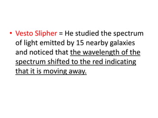• Vesto Slipher = He studied the spectrum
of light emitted by 15 nearby galaxies
and noticed that the wavelength of the
spectrum shifted to the red indicating
that it is moving away.
 