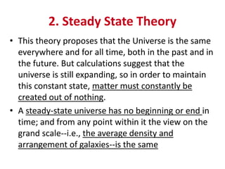 2. Steady State Theory
• This theory proposes that the Universe is the same
everywhere and for all time, both in the past and in
the future. But calculations suggest that the
universe is still expanding, so in order to maintain
this constant state, matter must constantly be
created out of nothing.
• A steady-state universe has no beginning or end in
time; and from any point within it the view on the
grand scale--i.e., the average density and
arrangement of galaxies--is the same
 