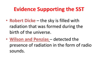 Evidence Supporting the SST
• Robert Dicke – the sky is filled with
radiation that was formed during the
birth of the universe.
• Wilson and Penzias – detected the
presence of radiation in the form of radio
sounds.
 