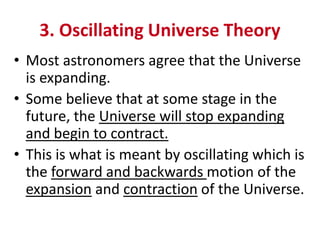3. Oscillating Universe Theory
• Most astronomers agree that the Universe
is expanding.
• Some believe that at some stage in the
future, the Universe will stop expanding
and begin to contract.
• This is what is meant by oscillating which is
the forward and backwards motion of the
expansion and contraction of the Universe.
 