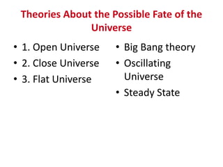 Theories About the Possible Fate of the
Universe
• 1. Open Universe
• 2. Close Universe
• 3. Flat Universe
• Big Bang theory
• Oscillating
Universe
• Steady State
 