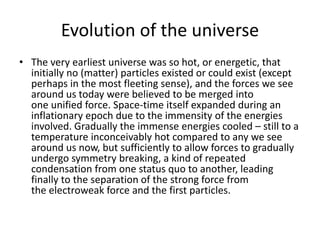 Evolution of the universe
• The very earliest universe was so hot, or energetic, that
initially no (matter) particles existed or could exist (except
perhaps in the most fleeting sense), and the forces we see
around us today were believed to be merged into
one unified force. Space-time itself expanded during an
inflationary epoch due to the immensity of the energies
involved. Gradually the immense energies cooled – still to a
temperature inconceivably hot compared to any we see
around us now, but sufficiently to allow forces to gradually
undergo symmetry breaking, a kind of repeated
condensation from one status quo to another, leading
finally to the separation of the strong force from
the electroweak force and the first particles.
 