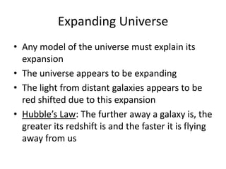 Expanding Universe
• Any model of the universe must explain its
expansion
• The universe appears to be expanding
• The light from distant galaxies appears to be
red shifted due to this expansion
• Hubble’s Law: The further away a galaxy is, the
greater its redshift is and the faster it is flying
away from us
 