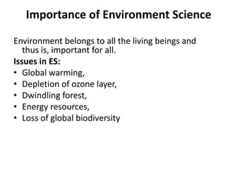 Importance of Environment Science
Environment belongs to all the living beings and
thus is, important for all.
Issues in ES:
• Global warming,
• Depletion of ozone layer,
• Dwindling forest,
• Energy resources,
• Loss of global biodiversity
 