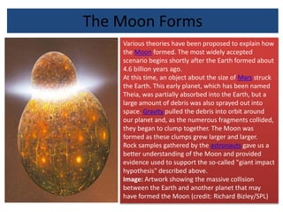 The Moon Forms
Various theories have been proposed to explain how
the Moon formed. The most widely accepted
scenario begins shortly after the Earth formed about
4.6 billion years ago.
At this time, an object about the size of Mars struck
the Earth. This early planet, which has been named
Theia, was partially absorbed into the Earth, but a
large amount of debris was also sprayed out into
space. Gravity pulled the debris into orbit around
our planet and, as the numerous fragments collided,
they began to clump together. The Moon was
formed as these clumps grew larger and larger.
Rock samples gathered by the astronauts gave us a
better understanding of the Moon and provided
evidence used to support the so-called "giant impact
hypothesis" described above.
Image: Artwork showing the massive collision
between the Earth and another planet that may
have formed the Moon (credit: Richard Bizley/SPL)
 