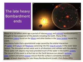 The late heavy
Bombardment
ends
About 4 to 3.8 billion years ago a period of intensecomet and asteroid bombardment is
thought to have peppered all the planets including the Earth. Many of the
numerous craters found on the Moon and other bodies in the Solar System record this
event.
One theory holds that a gravitational surge caused by the orbital interaction
of Jupiter and Saturn sentNeptune careening into the ring of comets in the outer Solar
System. The disrupted comets were sent in all directions and collided with the planets.
These water-rich objects may have provided much of the water in the Earth's oceans.
The record of this event is all but lost on the Earth because our planet's tectonic
plate system and active erosion ensure that the surface is constantly renewed.
Image: Artwork depicting the Late Heavy Bombardment (credit: Chris Butler/SPL)
 