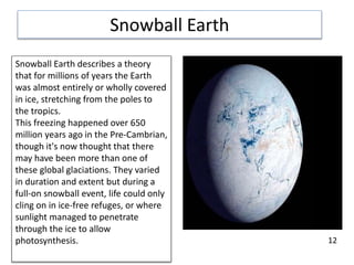 Snowball Earth
Snowball Earth describes a theory
that for millions of years the Earth
was almost entirely or wholly covered
in ice, stretching from the poles to
the tropics.
This freezing happened over 650
million years ago in the Pre-Cambrian,
though it's now thought that there
may have been more than one of
these global glaciations. They varied
in duration and extent but during a
full-on snowball event, life could only
cling on in ice-free refuges, or where
sunlight managed to penetrate
through the ice to allow
photosynthesis. 12
 