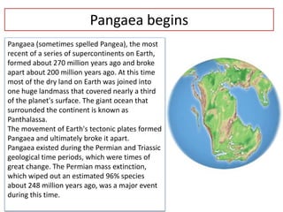 Pangaea begins
Pangaea (sometimes spelled Pangea), the most
recent of a series of supercontinents on Earth,
formed about 270 million years ago and broke
apart about 200 million years ago. At this time
most of the dry land on Earth was joined into
one huge landmass that covered nearly a third
of the planet's surface. The giant ocean that
surrounded the continent is known as
Panthalassa.
The movement of Earth's tectonic plates formed
Pangaea and ultimately broke it apart.
Pangaea existed during the Permian and Triassic
geological time periods, which were times of
great change. The Permian mass extinction,
which wiped out an estimated 96% species
about 248 million years ago, was a major event
during this time.
 