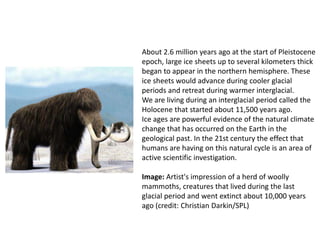 About 2.6 million years ago at the start of Pleistocene
epoch, large ice sheets up to several kilometers thick
began to appear in the northern hemisphere. These
ice sheets would advance during cooler glacial
periods and retreat during warmer interglacial.
We are living during an interglacial period called the
Holocene that started about 11,500 years ago.
Ice ages are powerful evidence of the natural climate
change that has occurred on the Earth in the
geological past. In the 21st century the effect that
humans are having on this natural cycle is an area of
active scientific investigation.
Image: Artist's impression of a herd of woolly
mammoths, creatures that lived during the last
glacial period and went extinct about 10,000 years
ago (credit: Christian Darkin/SPL)
 
