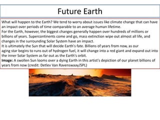 Future Earth
What will happen to the Earth? We tend to worry about issues like climate change that can have
an impact over periods of time comparable to an average human lifetime.
For the Earth, however, the biggest changes generally happen over hundreds of millions or
billions of years. Supercontinents come and go, mass extinction wipe out almost all life, and
changes in the surrounding Solar System have an impact.
It is ultimately the Sun that will decide Earth's fate. Billions of years from now, as our
aging star begins to runs out of hydrogen fuel, it will change into a red giant and expand out into
the inner Solar System as far out as the Earth's orbit.
Image: A swollen Sun looms over a dying Earth in this artist's depiction of our planet billions of
years from now (credit: Detlev Van Ravenswaay/SPL)
 