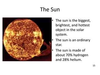 The Sun
• The sun is the biggest,
brightest, and hottest
object in the solar
system.
• The sun is an ordinary
star.
• The sun is made of
about 70% hydrogen
and 28% helium.
15
 