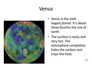 Venus
• Venus is the sixth
largest planet. It’s about
three-fourths the size of
earth.
• The surface is rocky and
very hot. The
atmosphere completely
hides the surface and
traps the heat.
17
 