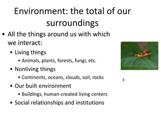Environment: the total of our
surroundings
• All the things around us with which
we interact:
• Living things
• Animals, plants, forests, fungi, etc.
• Nonliving things
• Continents, oceans, clouds, soil, rocks
• Our built environment
• Buildings, human-created living centers
• Social relationships and institutions
3
 