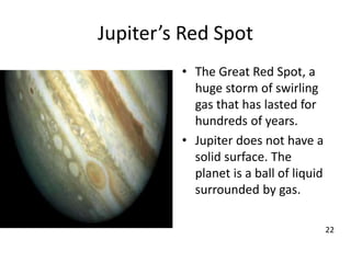 Jupiter’s Red Spot
• The Great Red Spot, a
huge storm of swirling
gas that has lasted for
hundreds of years.
• Jupiter does not have a
solid surface. The
planet is a ball of liquid
surrounded by gas.
22
 