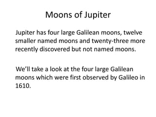 Moons of Jupiter
Jupiter has four large Galilean moons, twelve
smaller named moons and twenty-three more
recently discovered but not named moons.
We’ll take a look at the four large Galilean
moons which were first observed by Galileo in
1610.
 