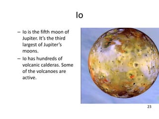 Io
– Io is the fifth moon of
Jupiter. It’s the third
largest of Jupiter’s
moons.
– Io has hundreds of
volcanic calderas. Some
of the volcanoes are
active.
23
 