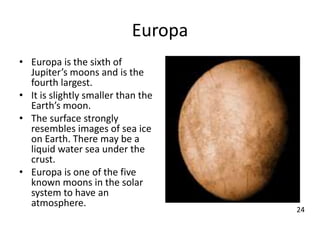 Europa
• Europa is the sixth of
Jupiter’s moons and is the
fourth largest.
• It is slightly smaller than the
Earth’s moon.
• The surface strongly
resembles images of sea ice
on Earth. There may be a
liquid water sea under the
crust.
• Europa is one of the five
known moons in the solar
system to have an
atmosphere.
24
 
