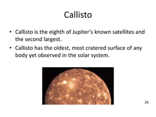 Callisto
• Callisto is the eighth of Jupiter’s known satellites and
the second largest.
• Callisto has the oldest, most cratered surface of any
body yet observed in the solar system.
26
 