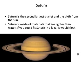 Saturn
• Saturn is the second largest planet and the sixth from
the sun.
• Saturn is made of materials that are lighter than
water. If you could fit Saturn in a lake, it would float!
27
 