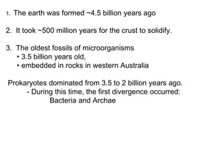 1. The earth was formed ~4.5 billion years ago
2. It took ~500 million years for the crust to solidify.
3. The oldest fossils of microorganisms
• 3.5 billion years old,
• embedded in rocks in western Australia
Prokaryotes dominated from 3.5 to 2 billion years ago.
- During this time, the first divergence occurred:
Bacteria and Archae
 