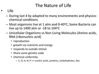 The Nature of Life
• Life
– During last 4 by adapted to many environments and physico-
chemical conditions
– Most organisms live at 1 atm and 0-40oC; Some Bacteria can
live up to 1400 atm or -18 to 104oC
– Unicellular Organisms vs Non Living Molecules (Amino acids,
RNA (ribonucleic acid)
• reproduction
• growth via nutrients and energy
• responds to outside stimuli
• Share same genetic code
• chemical uniformity
– C, O, H, N, P >> nucleic acids, proteins, carbohydrates, fats
 